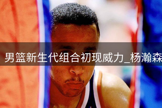 男篮新生代组合初现威力 杨瀚森胡明轩搭档值得期待